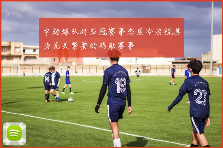 中超球队对亚冠赛事态度冷淡视其为无关紧要的鸡肋赛事