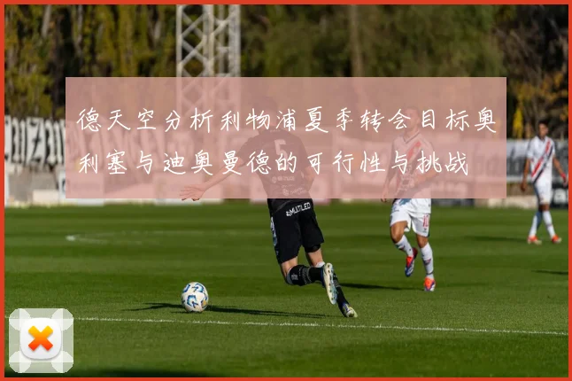 德天空分析利物浦夏季转会目标奥利塞与迪奥曼德的可行性与挑战