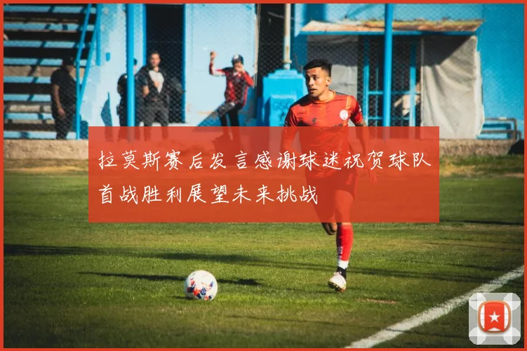 拉莫斯赛后发言感谢球迷祝贺球队首战胜利展望未来挑战