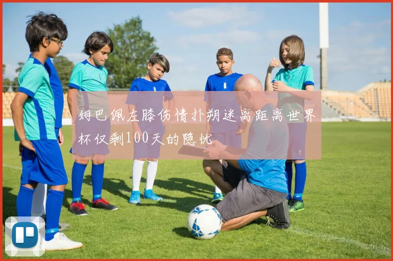 姆巴佩左膝伤情扑朔迷离距离世界杯仅剩100天的隐忧