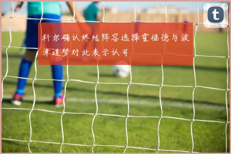 科尔确认终结阵容选择霍福德与波津追梦对此表示认可