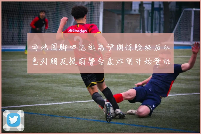 海地国脚回忆逃离伊朗惊险经历以色列朋友提前警告轰炸刚开始登机时刻