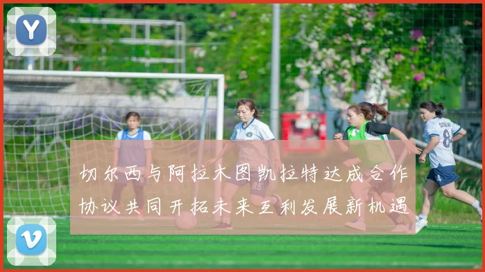 切尔西与阿拉木图凯拉特达成合作协议共同开拓未来互利发展新机遇