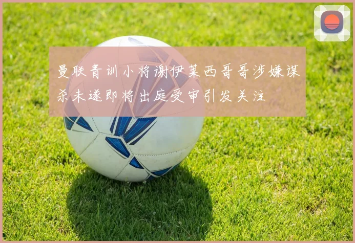 曼联青训小将谢伊莱西哥哥涉嫌谋杀未遂即将出庭受审引发关注