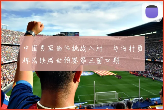 中国男篮面临挑战八村塁与河村勇辉或缺席世预赛第三窗口期