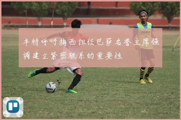 丰特呼吁梅西担任巴萨名誉主席强调建立紧密联系的重要性